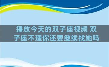 播放今天的双子座视频 双子座不理你还要继续找她吗